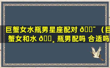 巨蟹女水瓶男星座配对 🐯 （巨蟹女和水 🌸 瓶男配吗 合适吗 爱情结局怎么样）